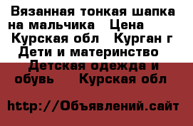 Вязанная тонкая шапка на мальчика › Цена ­ 130 - Курская обл., Курган г. Дети и материнство » Детская одежда и обувь   . Курская обл.